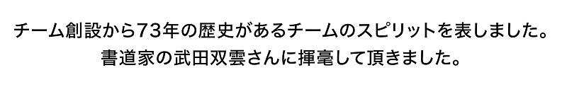 チーム創設から73年の歴史があるチームのスピリットを表しました。書道家の武田双雲さんに揮毫して頂きました。