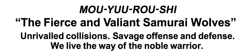 MOU-YOU-ROU-SHI “The Fierce and Valiant Samurai Wolves” Unrivalled collisions. Savage offense and defense. We live tha way of the noble warrior.